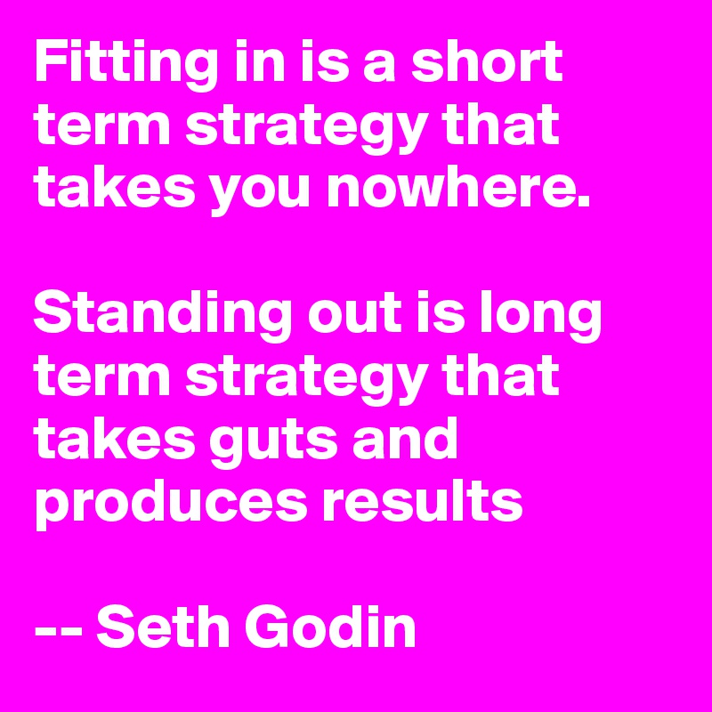 Fitting in is a short term strategy that takes you nowhere. 

Standing out is long term strategy that takes guts and produces results 
  
-- Seth Godin
