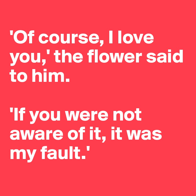 
'Of course, I love you,' the flower said to him. 

'If you were not aware of it, it was my fault.'
