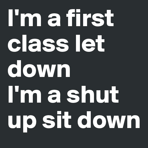 I'm a first class let down
I'm a shut up sit down