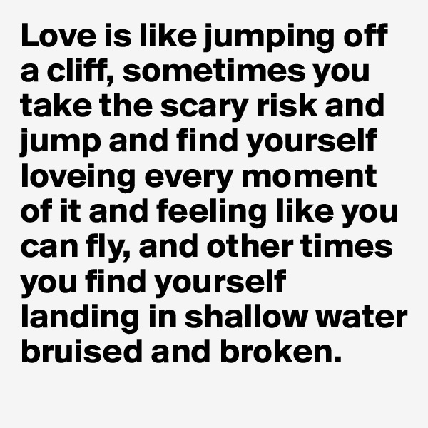 Love is like jumping off a cliff, sometimes you take the scary risk and jump and find yourself loveing every moment of it and feeling like you can fly, and other times you find yourself landing in shallow water bruised and broken.
