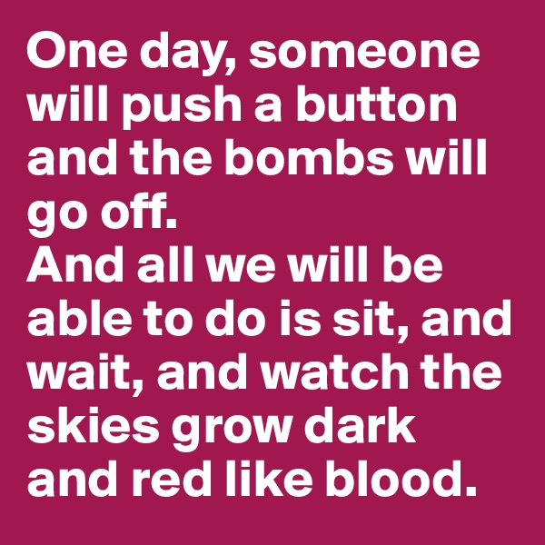 One day, someone will push a button and the bombs will go off. 
And all we will be able to do is sit, and wait, and watch the skies grow dark and red like blood. 