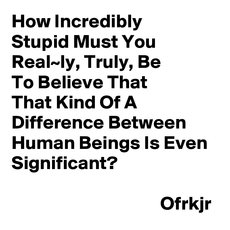 How Incredibly
Stupid Must You Real~ly, Truly, Be 
To Believe That 
That Kind Of A Difference Between Human Beings Is Even Significant?

                                       Ofrkjr