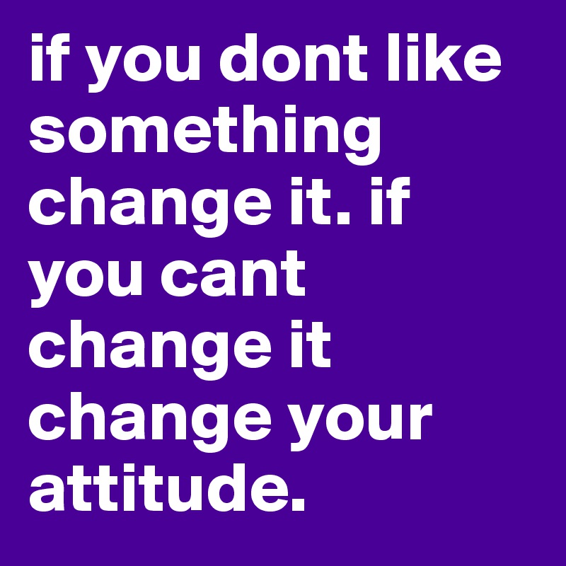 if you dont like something change it. if you cant change it change your attitude. 