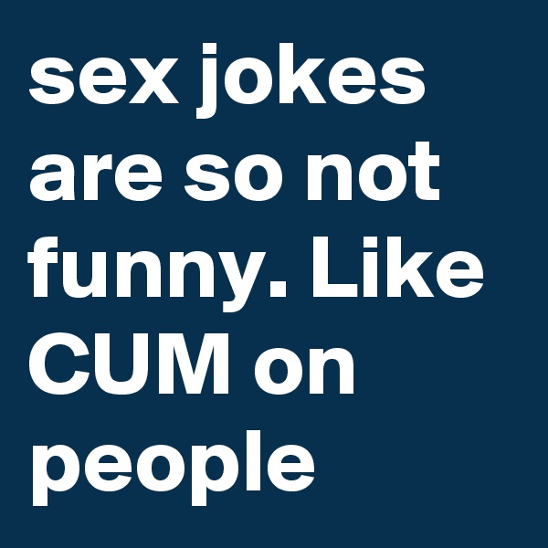 sex jokes are so not funny. Like CUM on people