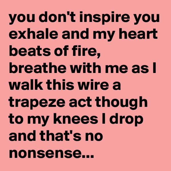 you don't inspire you exhale and my heart beats of fire,
breathe with me as I walk this wire a trapeze act though to my knees I drop and that's no nonsense...