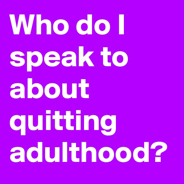 Who do I speak to about quitting adulthood?