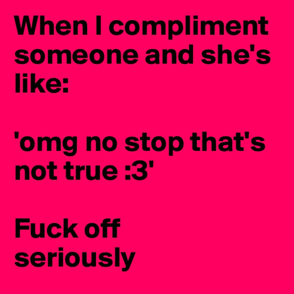 When I compliment someone and she's like: 

'omg no stop that's not true :3'

Fuck off
seriously