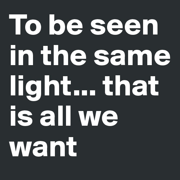 To be seen in the same light... that is all we want