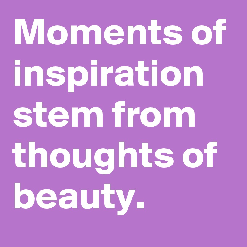 Moments of inspiration stem from thoughts of beauty.