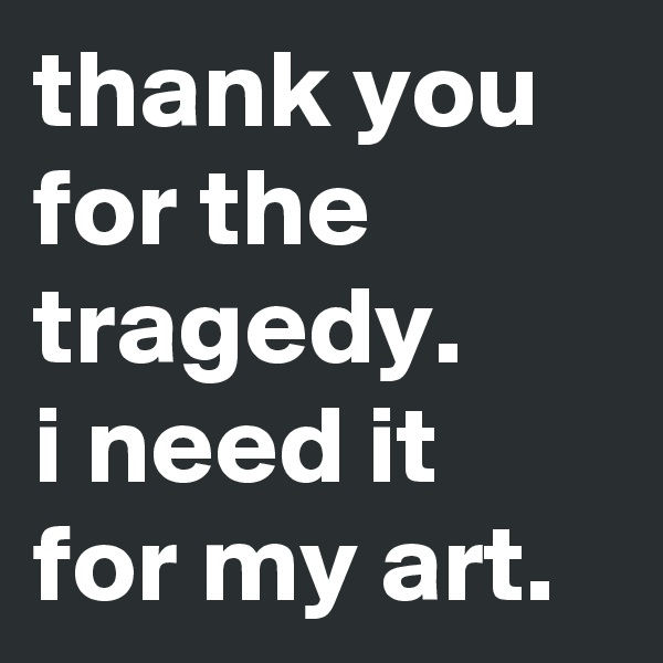 thank you for the tragedy. 
i need it for my art. 