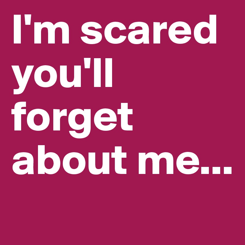 I'm scared you'll forget about me...
