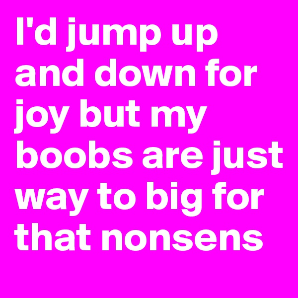 I'd jump up and down for joy but my boobs are just way to big for that nonsens 