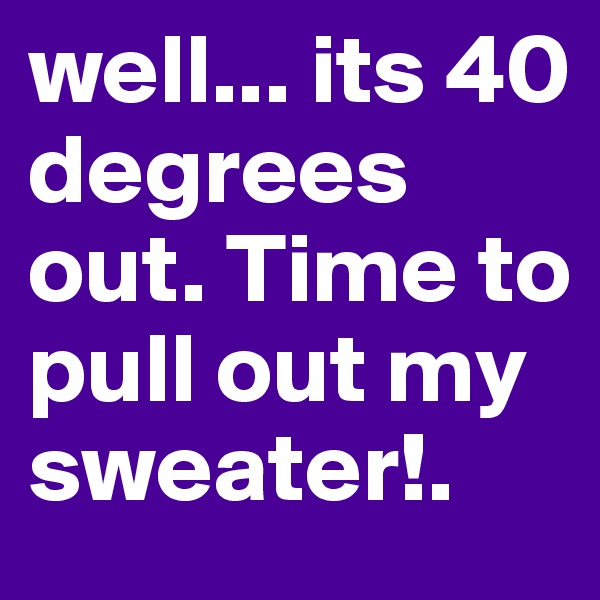 well... its 40 degrees out. Time to pull out my sweater!.