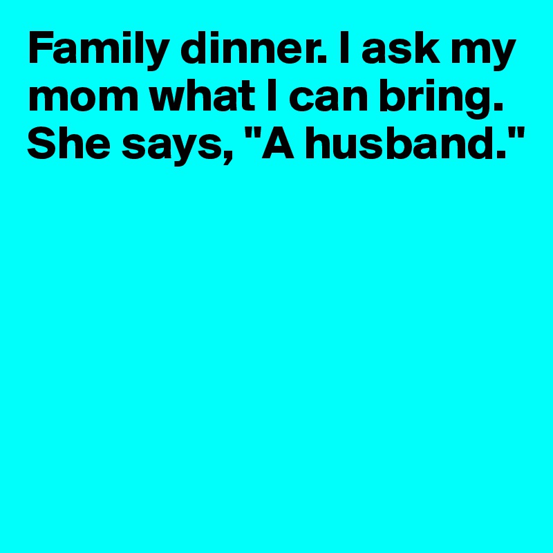 Family dinner. I ask my mom what I can bring. She says, "A husband."






