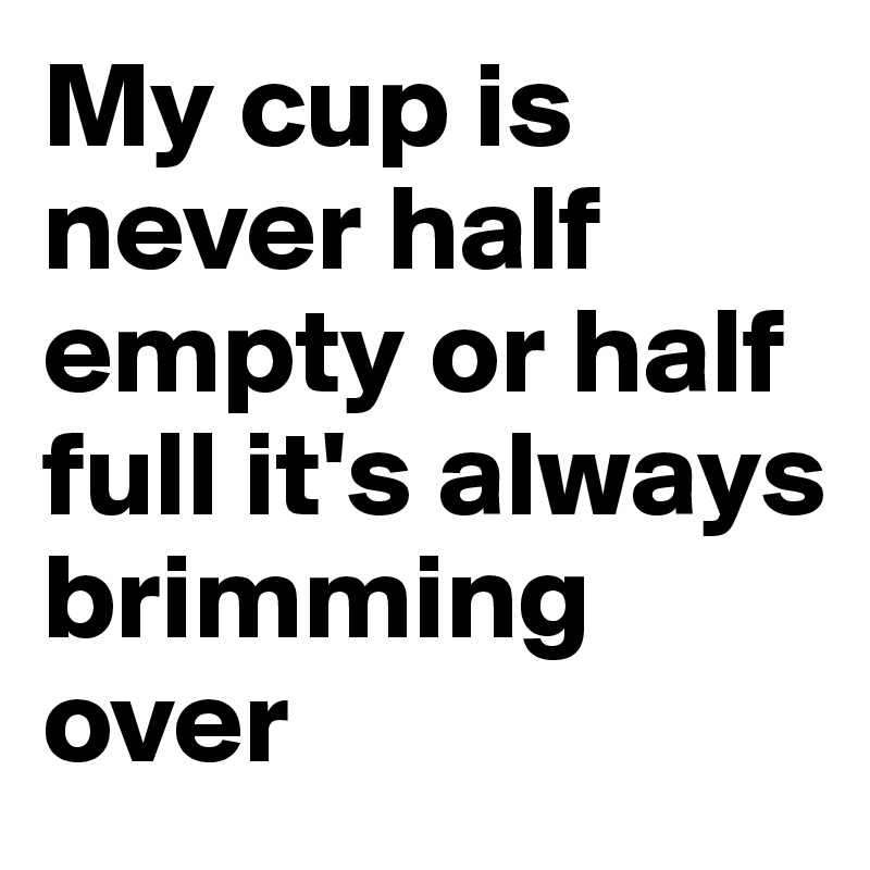 My cup is never half empty or half full it's always brimming over