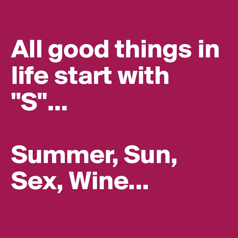 
All good things in life start with "S"...

Summer, Sun, Sex, Wine...
