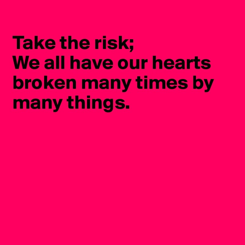 
Take the risk;
We all have our hearts broken many times by many things.





