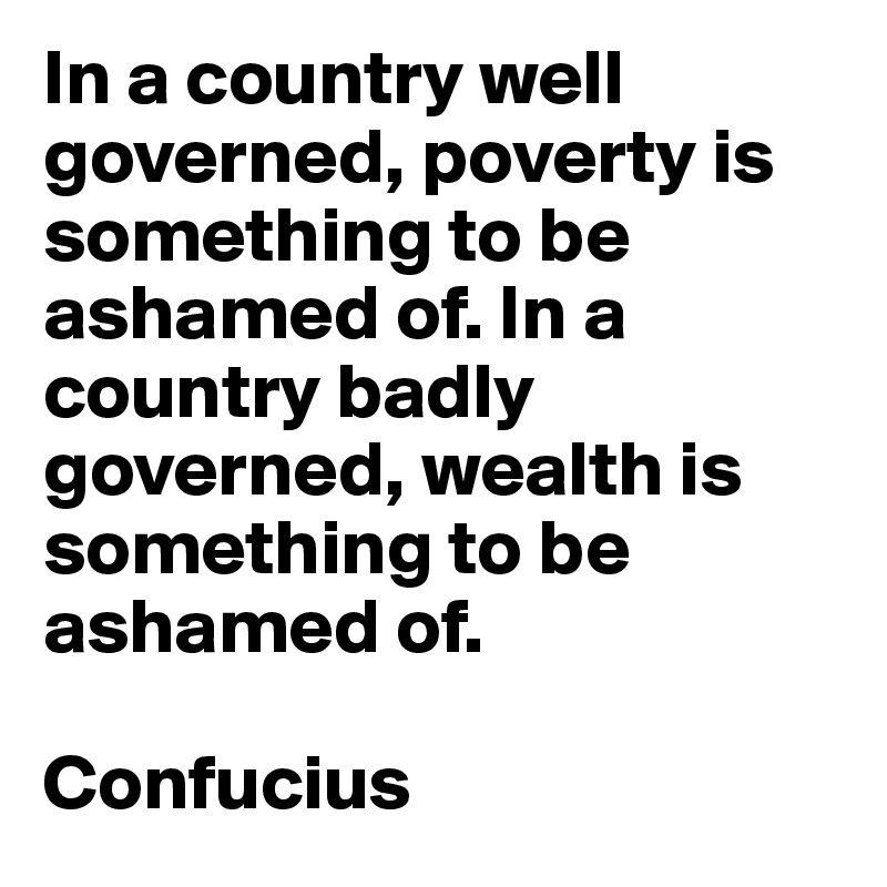 In a country well governed, poverty is something to be ashamed of. In a country badly governed, wealth is something to be ashamed of.

Confucius