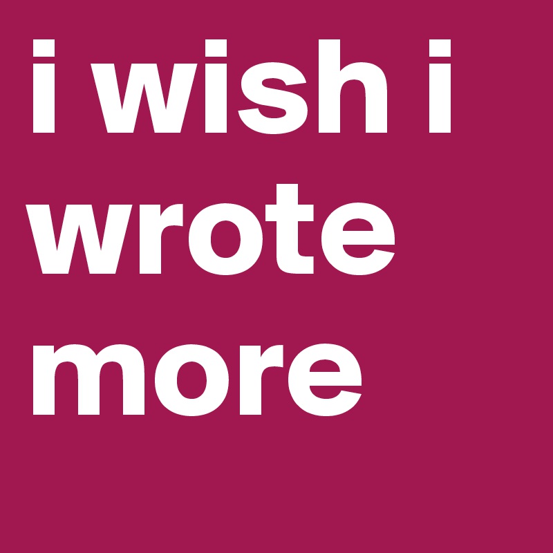 i wish i wrote more