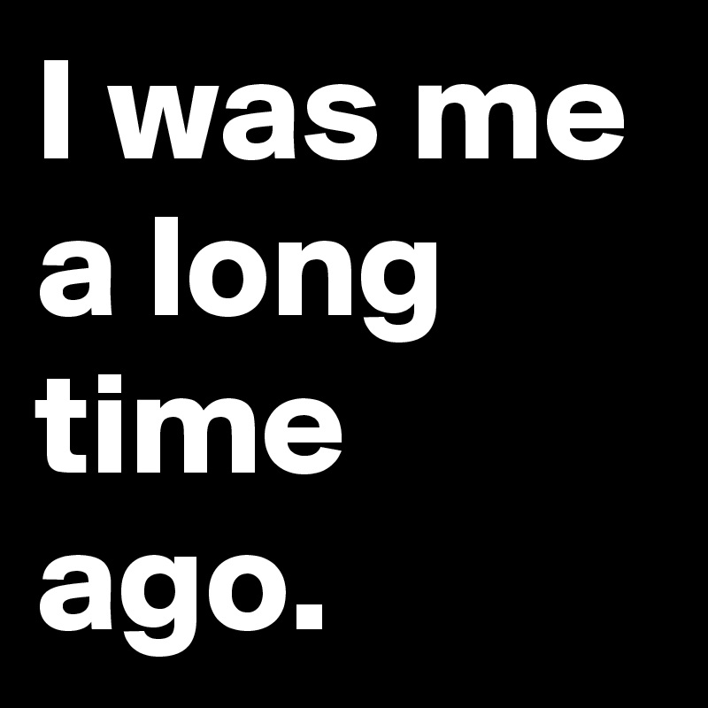 I was me a long time ago.