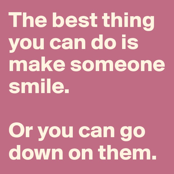 The best thing you can do is make someone smile. 

Or you can go down on them. 