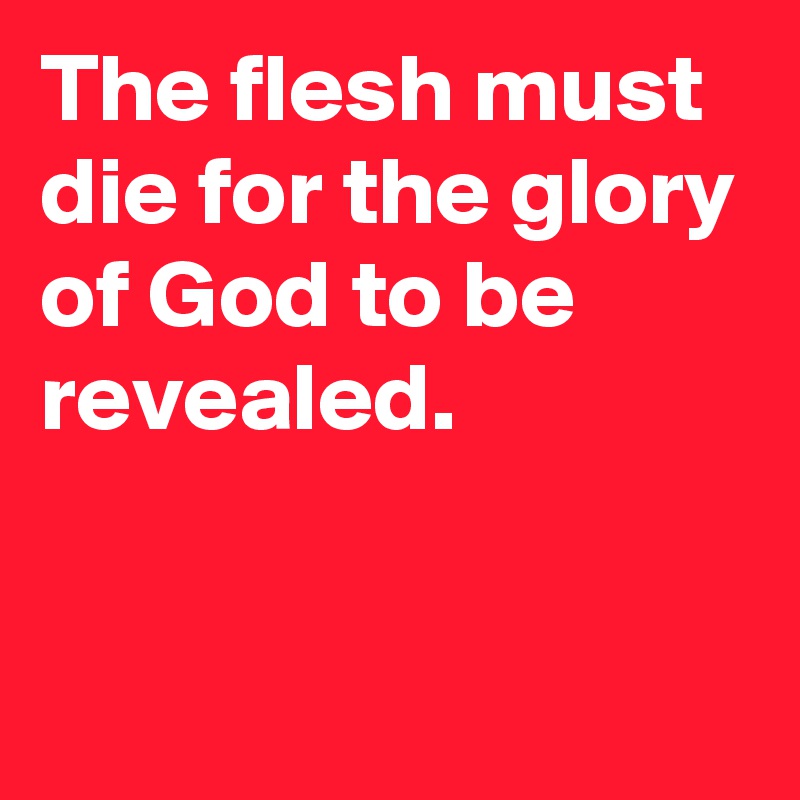 The flesh must die for the glory of God to be 
revealed.


