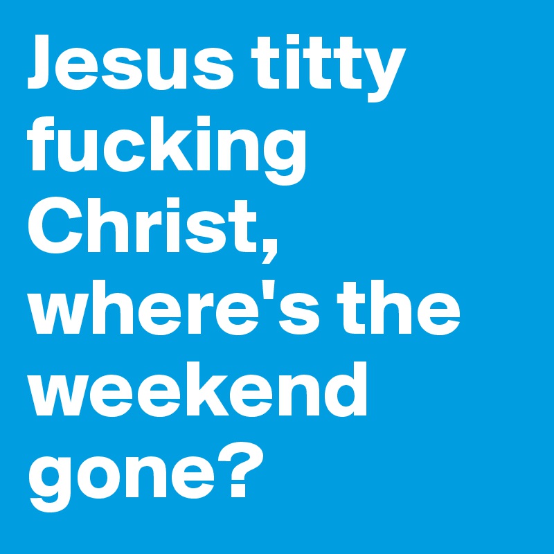 Jesus titty fucking Christ, where's the weekend gone?