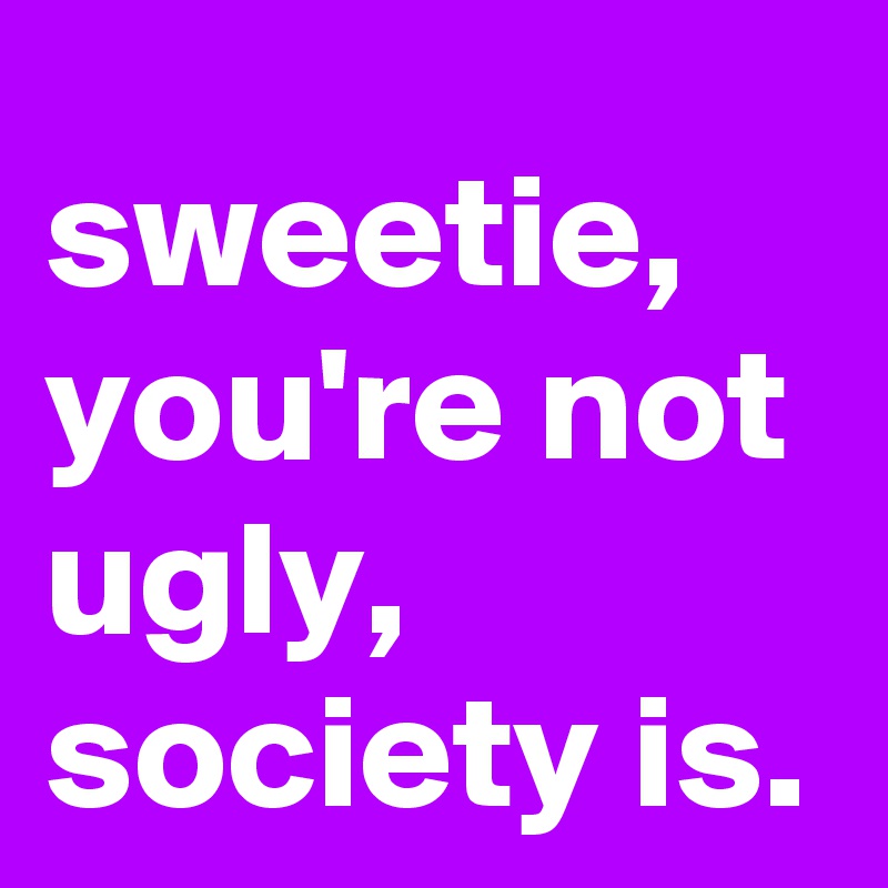 sweetie, you're not ugly, society is.