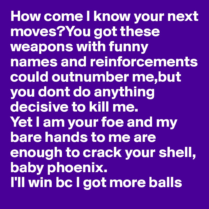 How come I know your next moves?You got these weapons with funny names and reinforcements could outnumber me,but you dont do anything decisive to kill me. 
Yet I am your foe and my bare hands to me are enough to crack your shell, baby phoenix. 
I'll win bc I got more balls 