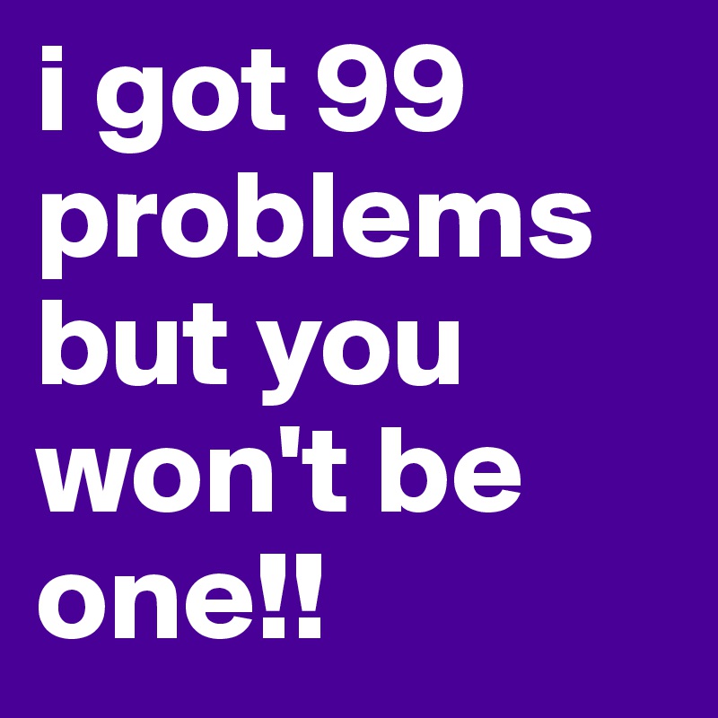 i got 99 problems but you won't be one!!
