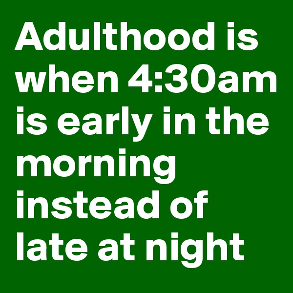 Adulthood is when 4:30am is early in the morning instead of late at night