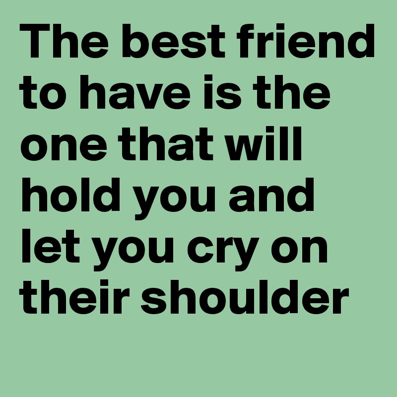 The best friend to have is the one that will hold you and let you cry on their shoulder
