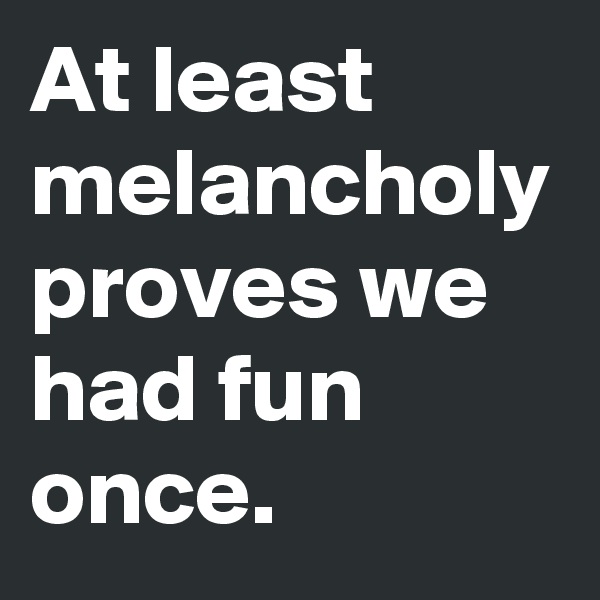 At least melancholy proves we had fun once.
