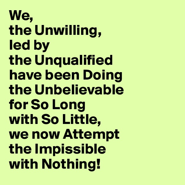 We, 
the Unwilling, 
led by 
the Unqualified 
have been Doing 
the Unbelievable
for So Long 
with So Little, 
we now Attempt
the Impissible 
with Nothing!     