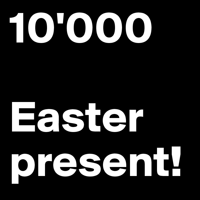 10'000

Easter
present!