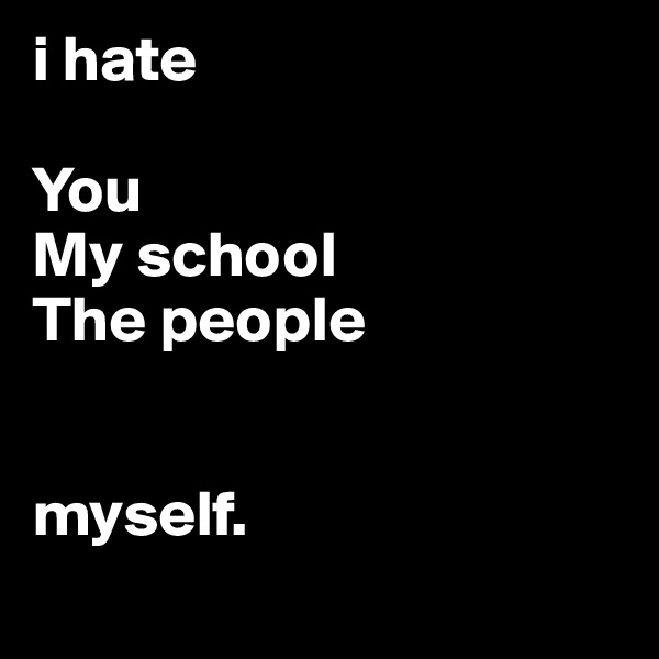 i hate 

You
My school
The people


myself.
