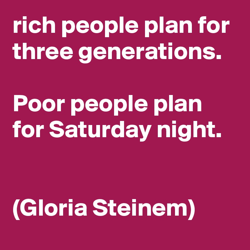 rich people plan for three generations.

Poor people plan for Saturday night.


(Gloria Steinem)