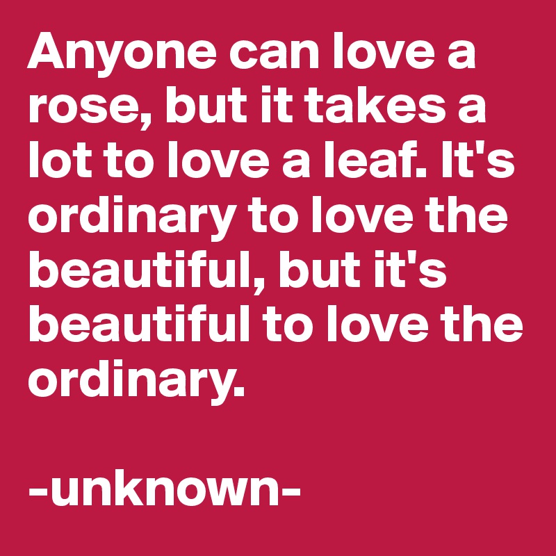 Anyone can love a rose, but it takes a lot to love a leaf. It's ordinary to love the beautiful, but it's beautiful to love the ordinary. 

-unknown- 