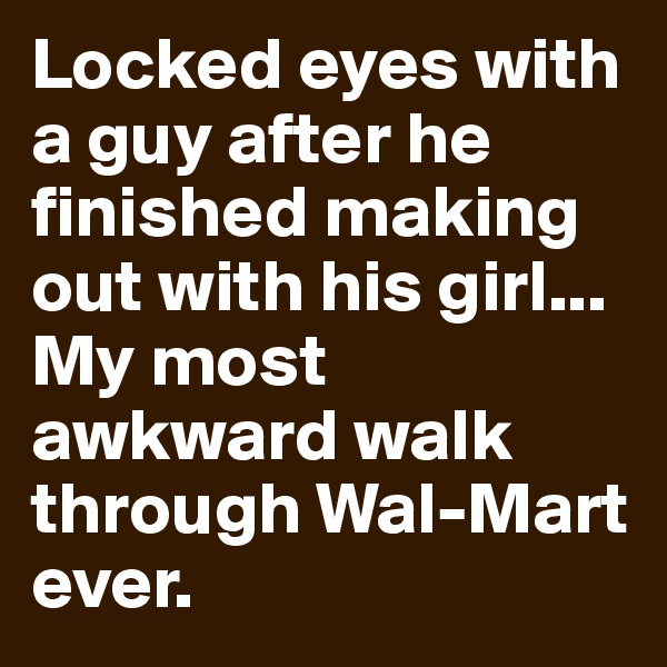 Locked eyes with a guy after he finished making out with his girl... My most awkward walk through Wal-Mart ever.