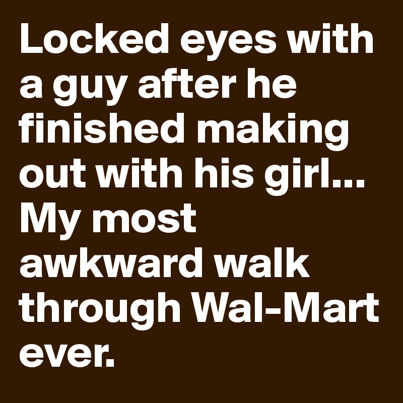 Locked eyes with a guy after he finished making out with his girl... My most awkward walk through Wal-Mart ever.