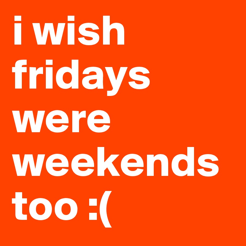 i wish fridays were weekends too :(