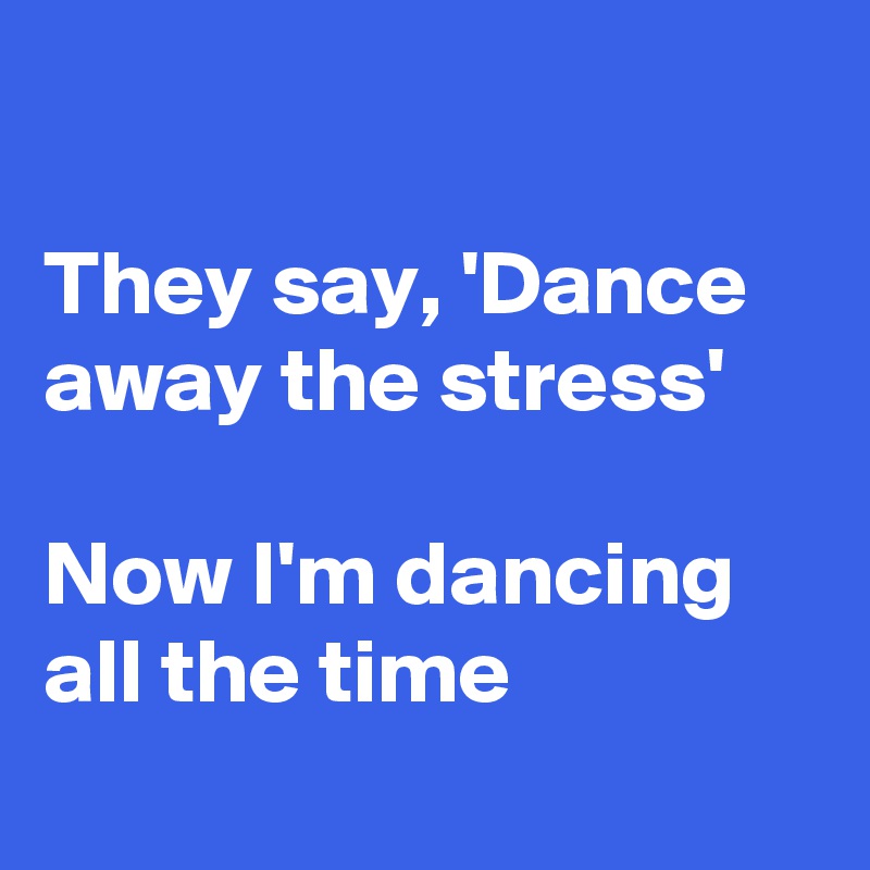 

They say, 'Dance away the stress'

Now I'm dancing all the time
