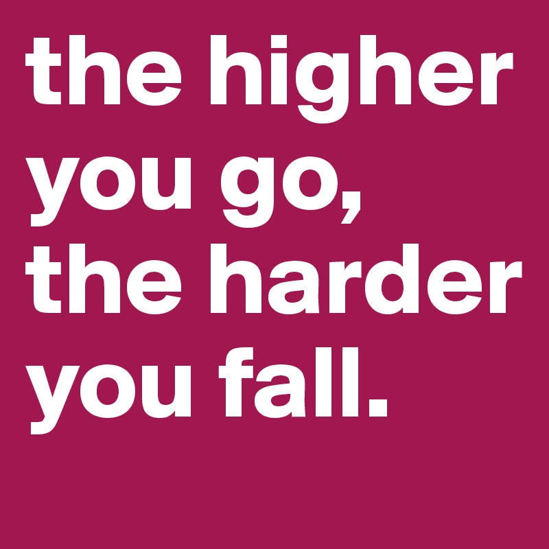 the higher you go, the harder you fall. 