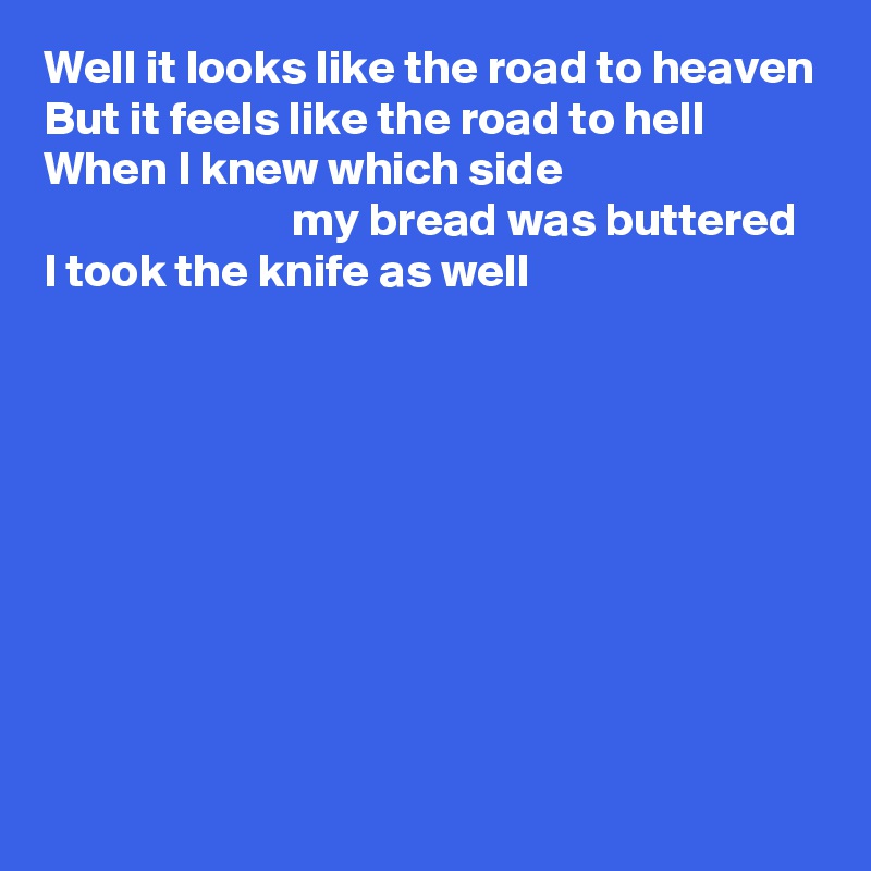 Well it looks like the road to heaven
But it feels like the road to hell
When I knew which side 
                          my bread was buttered
I took the knife as well









