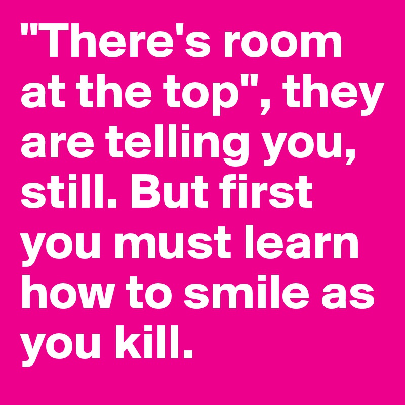 "There's room at the top", they are telling you,  still. But first you must learn how to smile as you kill. 