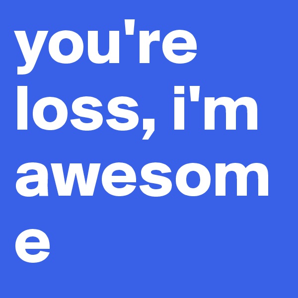 you're loss, i'm awesome