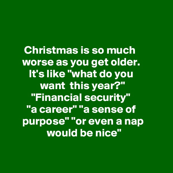 


       Christmas is so much                  worse as you get older.   
         It's like "what do you
              want  this year?" 
          "Financial security" 
        "a career" "a sense of                  purpose" "or even a nap 
                 would be nice"

