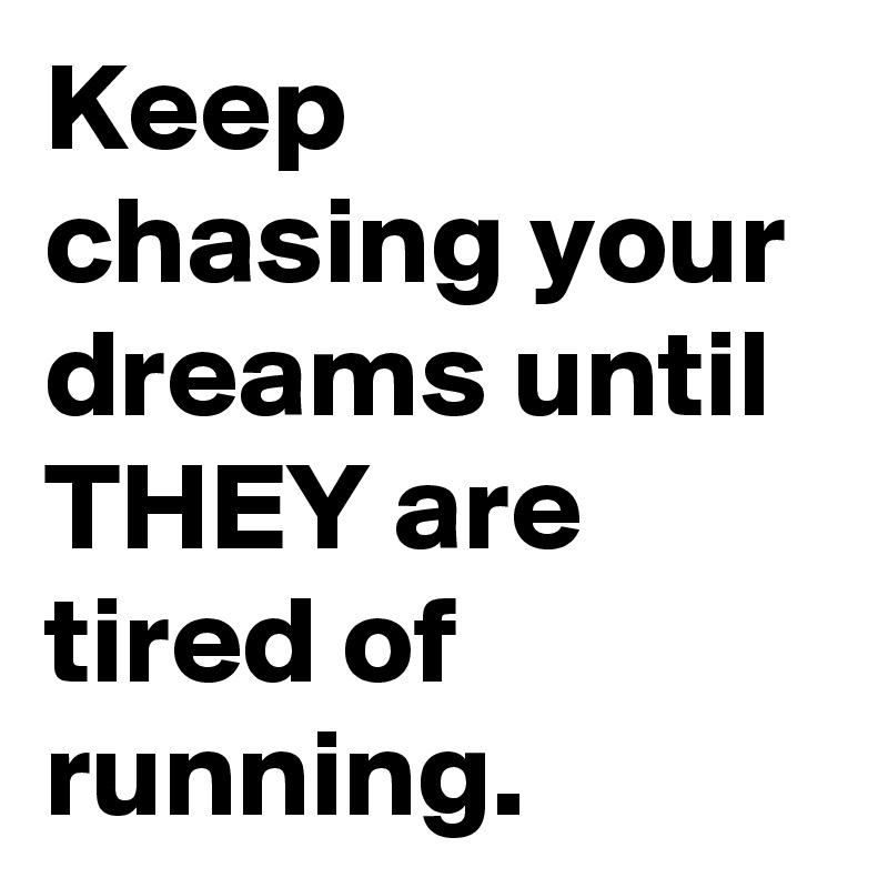 Keep chasing your dreams until THEY are tired of running.