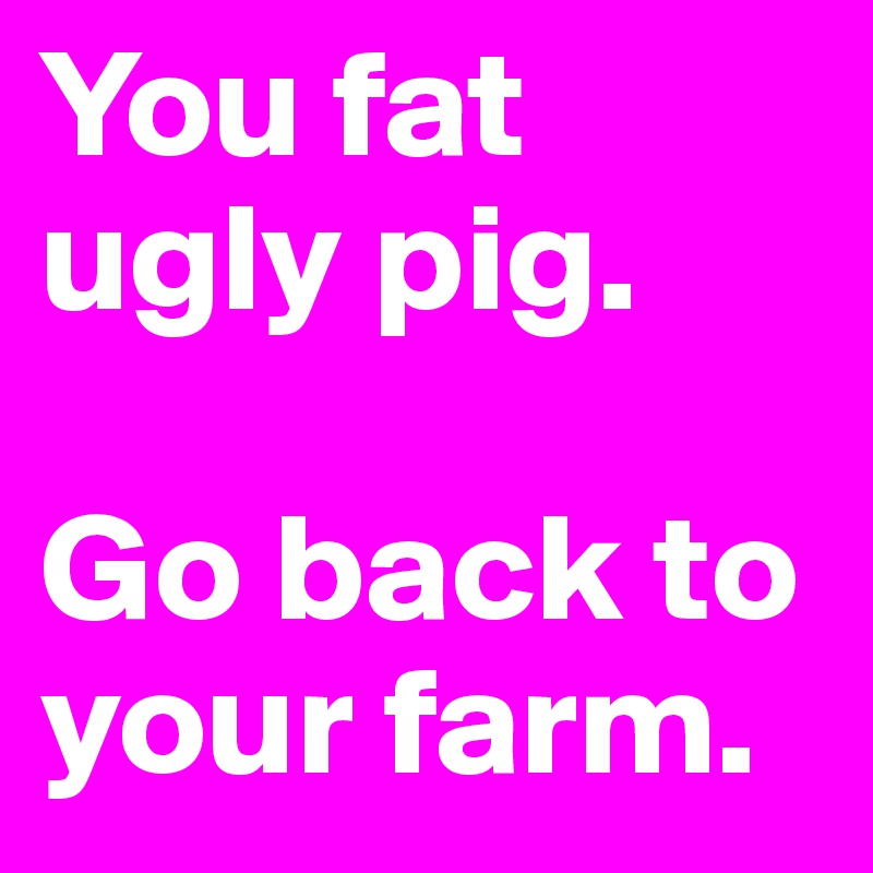 You fat ugly pig.

Go back to your farm.