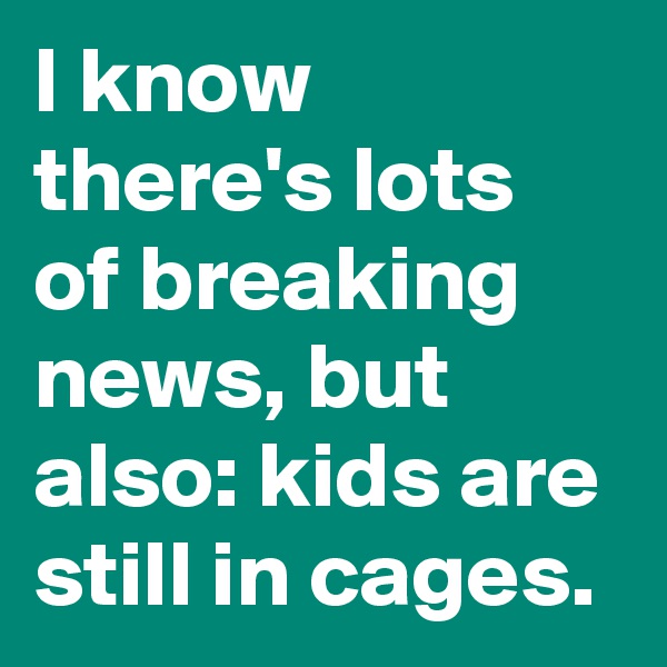 I know there's lots of breaking news, but also: kids are still in cages.